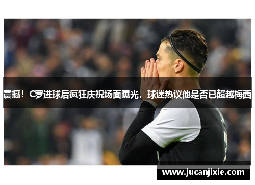 震撼！C罗进球后疯狂庆祝场面曝光，球迷热议他是否已超越梅西