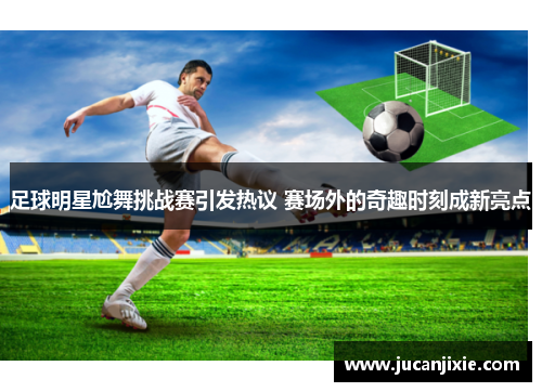 足球明星尬舞挑战赛引发热议 赛场外的奇趣时刻成新亮点