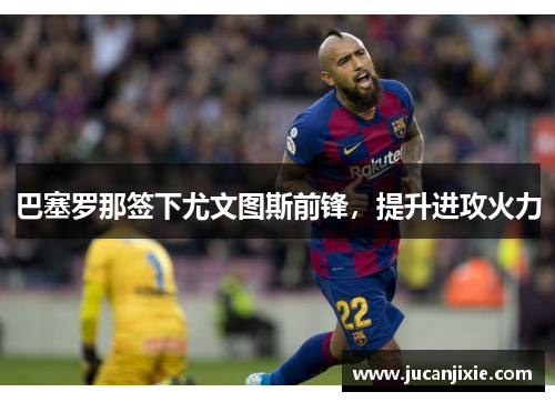巴塞罗那签下尤文图斯前锋，提升进攻火力