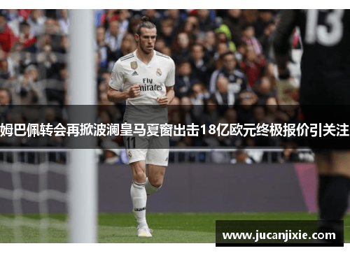 姆巴佩转会再掀波澜皇马夏窗出击18亿欧元终极报价引关注